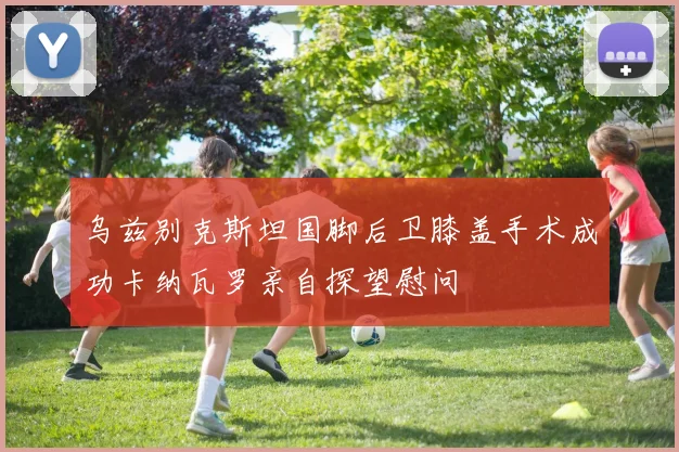 乌兹别克斯坦国脚后卫膝盖手术成功卡纳瓦罗亲自探望慰问