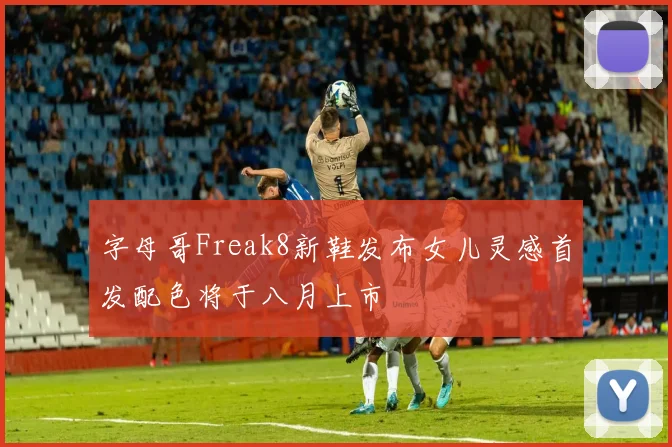字母哥Freak8新鞋发布女儿灵感首发配色将于八月上市