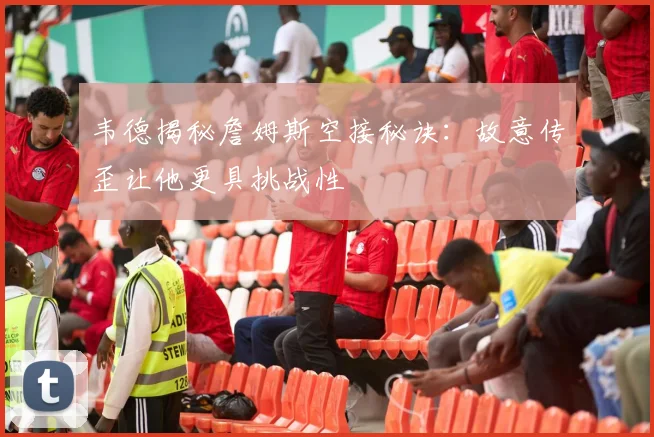 韦德揭秘詹姆斯空接秘诀：故意传歪让他更具挑战性
