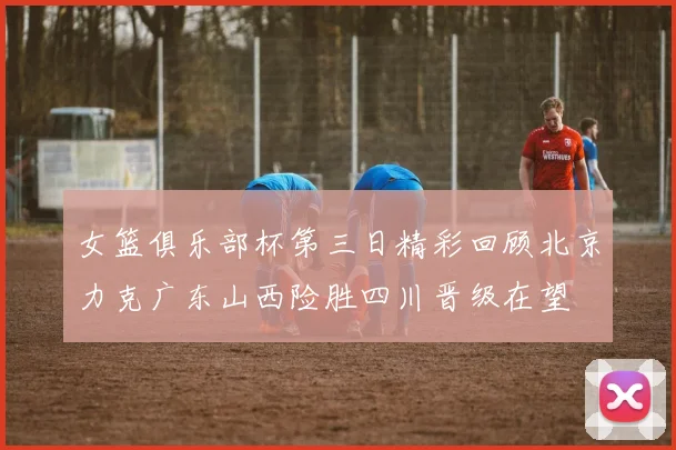女篮俱乐部杯第三日精彩回顾北京力克广东山西险胜四川晋级在望