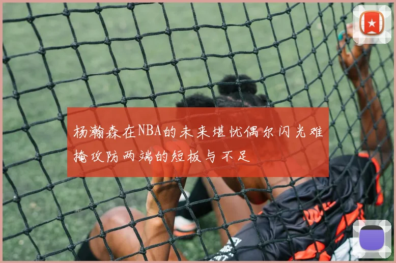 杨瀚森在NBA的未来堪忧偶尔闪光难掩攻防两端的短板与不足