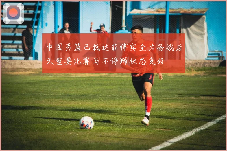 中国男篮已抵达菲律宾全力备战后天重要比赛马不停蹄状态良好