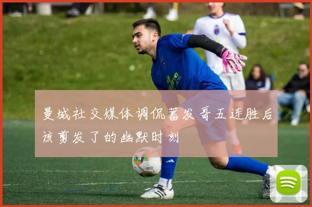 曼城社交媒体调侃蓄发哥五连胜后该剪发了的幽默时刻