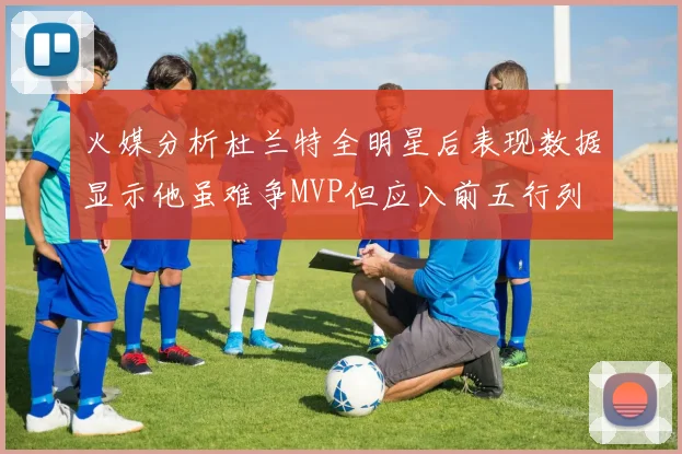 火媒分析杜兰特全明星后表现数据显示他虽难争MVP但应入前五行列