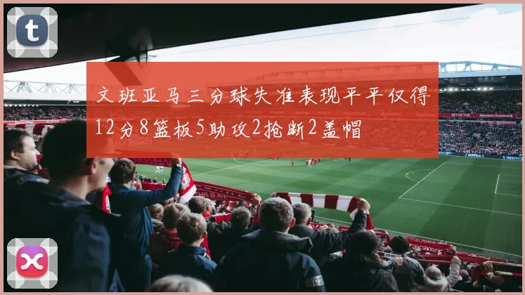 文班亚马三分球失准表现平平仅得12分8篮板5助攻2抢断2盖帽