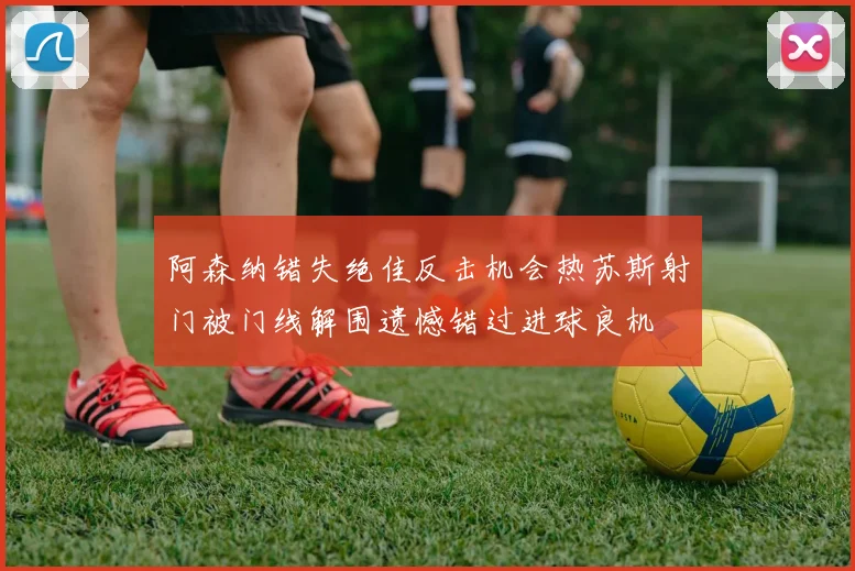 阿森纳错失绝佳反击机会热苏斯射门被门线解围遗憾错过进球良机