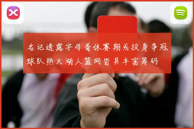 名记透露字母哥休赛期或投身争冠球队热火湖人篮网皆具丰富筹码