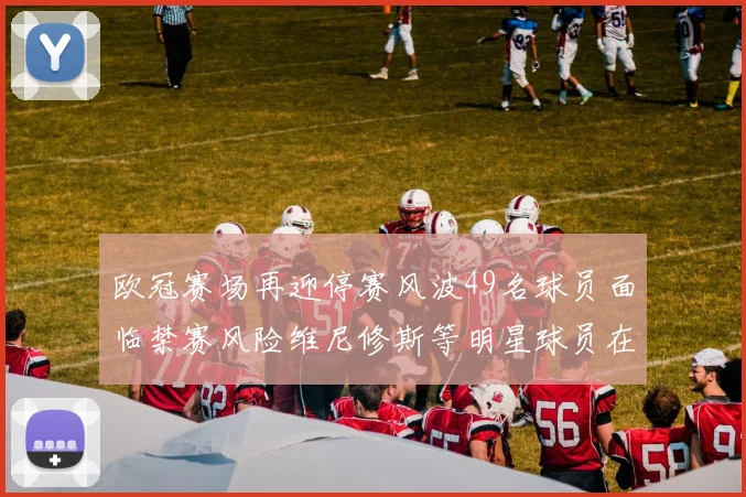 欧冠赛场再迎停赛风波49名球员面临禁赛风险维尼修斯等明星球员在列