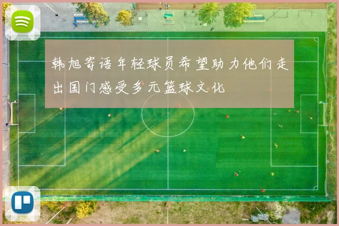 韩旭寄语年轻球员希望助力他们走出国门感受多元篮球文化