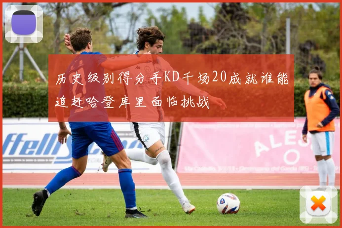 历史级别得分手KD千场20成就谁能追赶哈登库里面临挑战