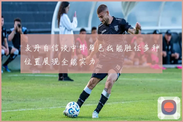 麦丹自信谈中锋角色我能胜任多种位置展现全能实力