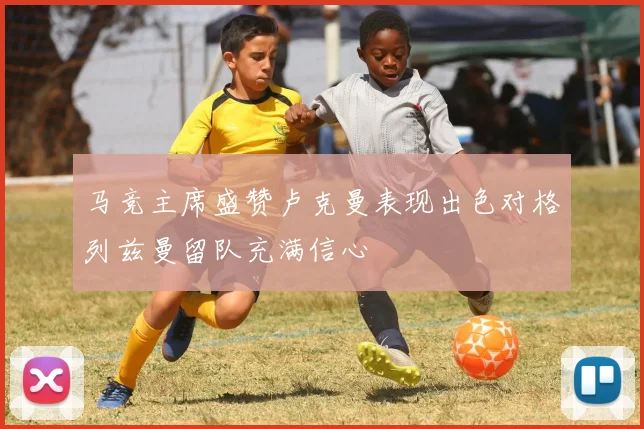 马竞主席盛赞卢克曼表现出色对格列兹曼留队充满信心