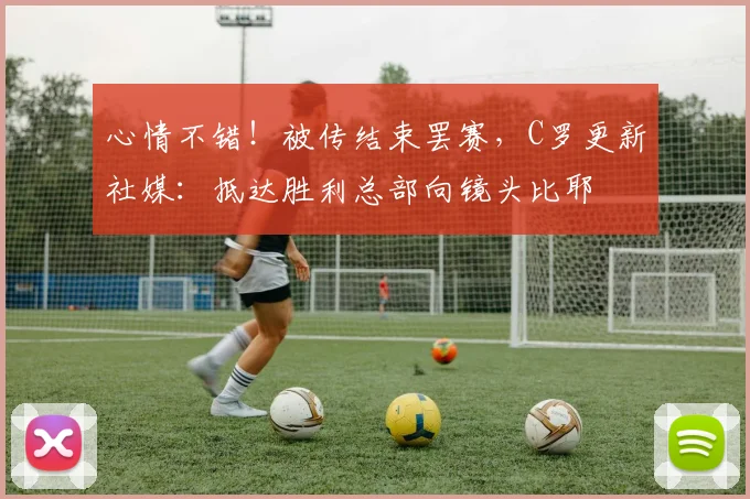 心情不错！被传结束罢赛，C罗更新社媒：抵达胜利总部向镜头比耶