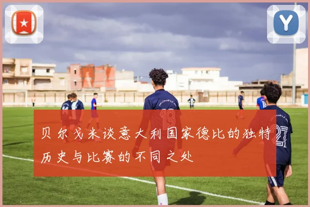 贝尔戈米谈意大利国家德比的独特历史与比赛的不同之处