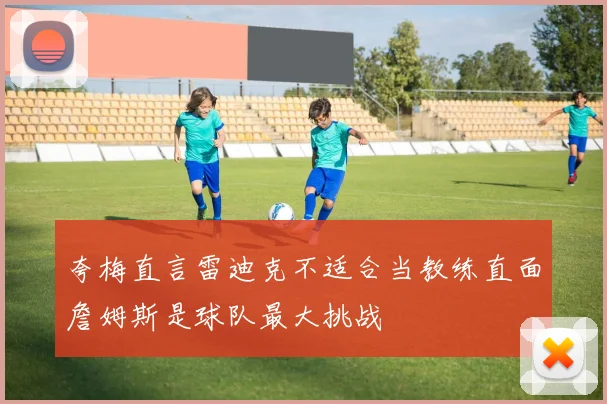 夸梅直言雷迪克不适合当教练直面詹姆斯是球队最大挑战