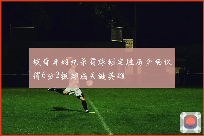 埃奇库姆绝杀罚球锁定胜局全场仅得6分2板却成关键英雄