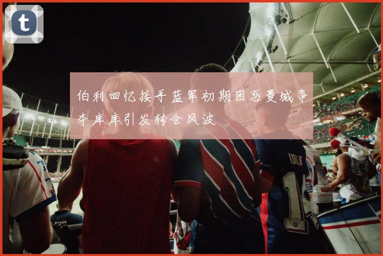 伯利回忆接手蓝军初期困惑曼城争夺库库引发转会风波