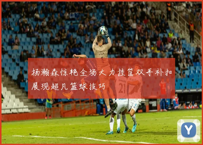 杨瀚森惊艳全场大力挂筐双手补扣展现超凡篮球技巧
