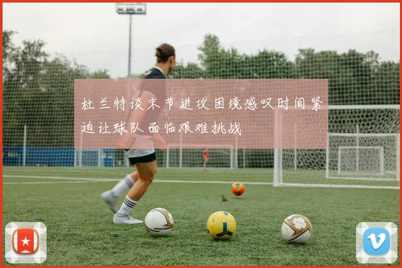 杜兰特谈末节进攻困境感叹时间紧迫让球队面临艰难挑战